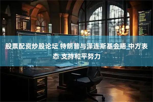 股票配资炒股论坛 特朗普与泽连斯基会晤 中方表态 支持和平努力