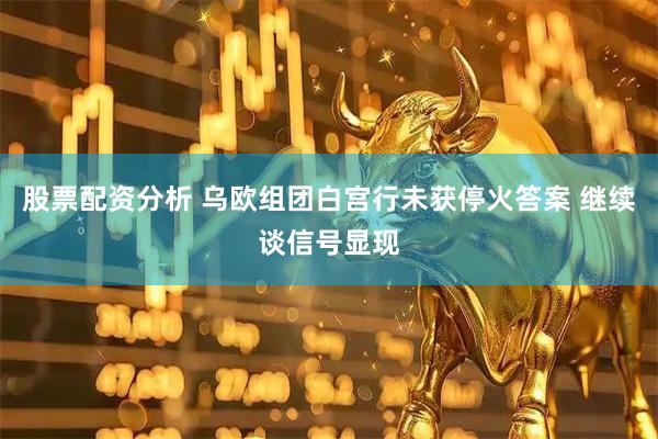 股票配资分析 乌欧组团白宫行未获停火答案 继续谈信号显现