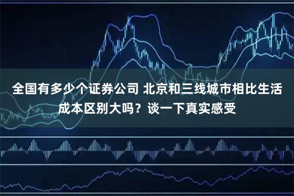 全国有多少个证券公司 北京和三线城市相比生活成本区别大吗？谈一下真实感受