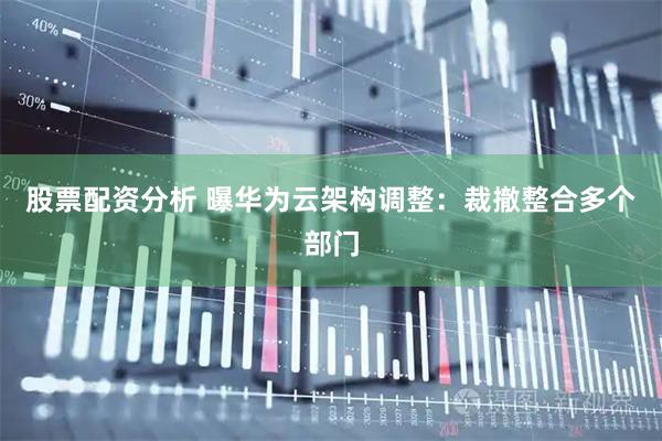 股票配资分析 曝华为云架构调整：裁撤整合多个部门