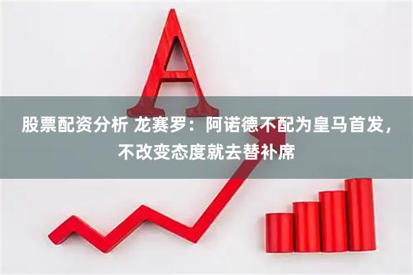 股票配资分析 龙赛罗：阿诺德不配为皇马首发，不改变态度就去替补席