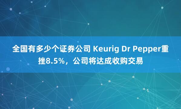 全国有多少个证券公司 Keurig Dr Pepper重挫8.5%，公司将达成收购交易