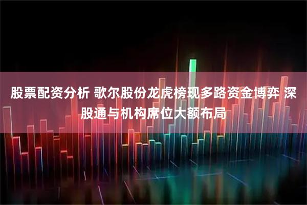 股票配资分析 歌尔股份龙虎榜现多路资金博弈 深股通与机构席位大额布局