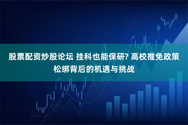 股票配资炒股论坛 挂科也能保研? 高校推免政策松绑背后的机遇与挑战