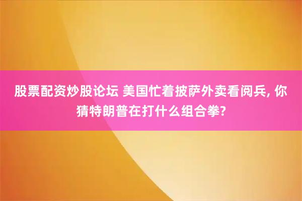 股票配资炒股论坛 美国忙着披萨外卖看阅兵, 你猜特朗普在打什么组合拳?