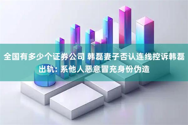 全国有多少个证券公司 韩磊妻子否认连线控诉韩磊出轨: 系他人恶意冒充身份伪造