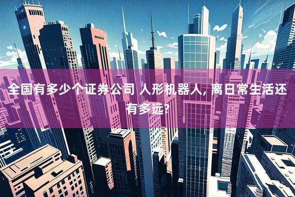 全国有多少个证券公司 人形机器人, 离日常生活还有多远?