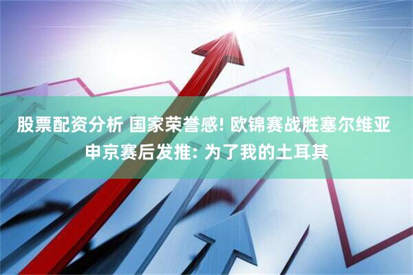 股票配资分析 国家荣誉感! 欧锦赛战胜塞尔维亚 申京赛后发推: 为了我的土耳其
