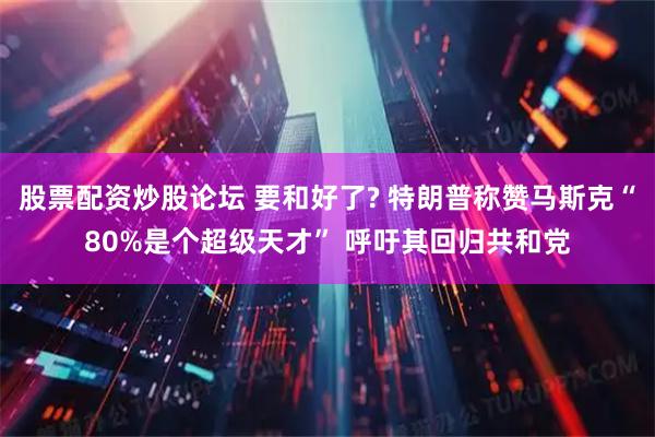 股票配资炒股论坛 要和好了? 特朗普称赞马斯克“80%是个超级天才” 呼吁其回归共和党