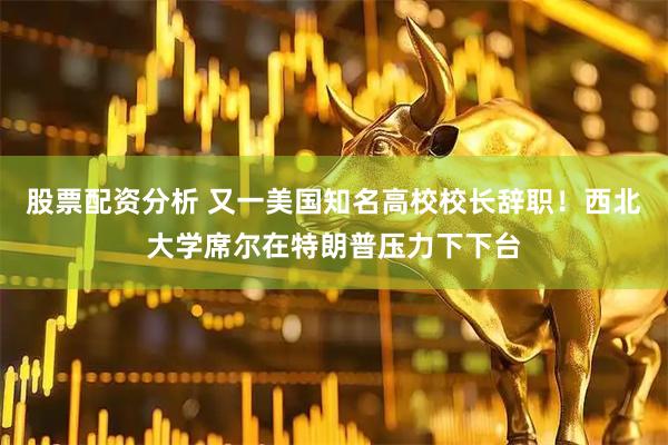 股票配资分析 又一美国知名高校校长辞职！西北大学席尔在特朗普压力下下台