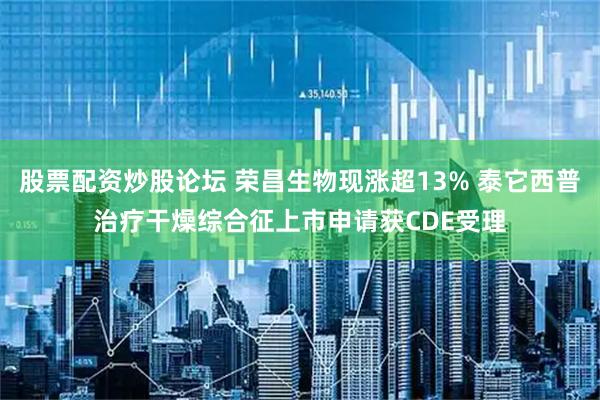 股票配资炒股论坛 荣昌生物现涨超13% 泰它西普治疗干燥综合征上市申请获CDE受理