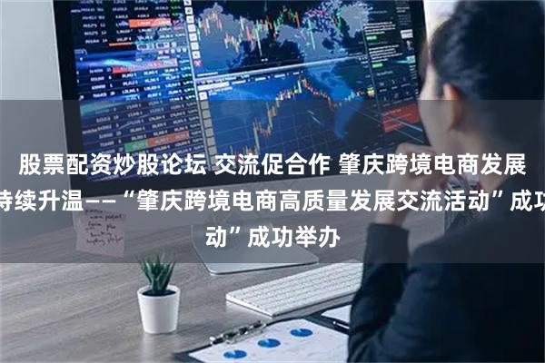 股票配资炒股论坛 交流促合作 肇庆跨境电商发展氛围持续升温——“肇庆跨境电商高质量发展交流活动”成功举办