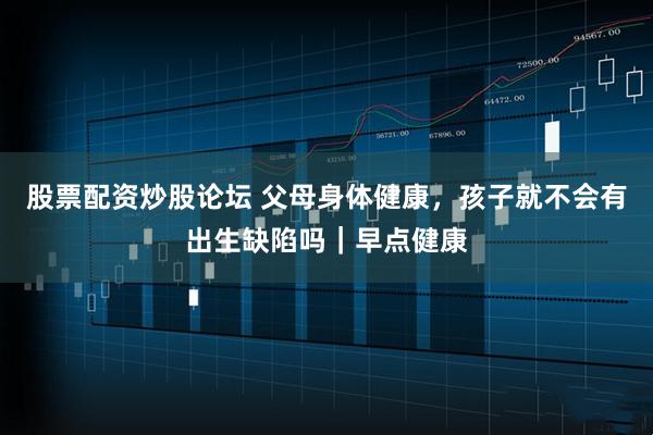 股票配资炒股论坛 父母身体健康，孩子就不会有出生缺陷吗｜早点健康