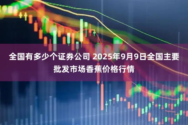 全国有多少个证券公司 2025年9月9日全国主要批发市场香蕉价格行情