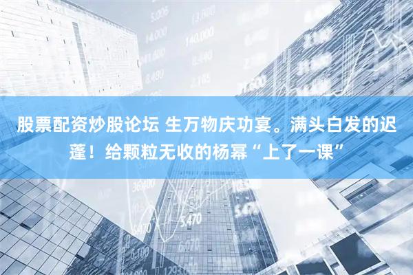 股票配资炒股论坛 生万物庆功宴。满头白发的迟蓬！给颗粒无收的杨幂“上了一课”
