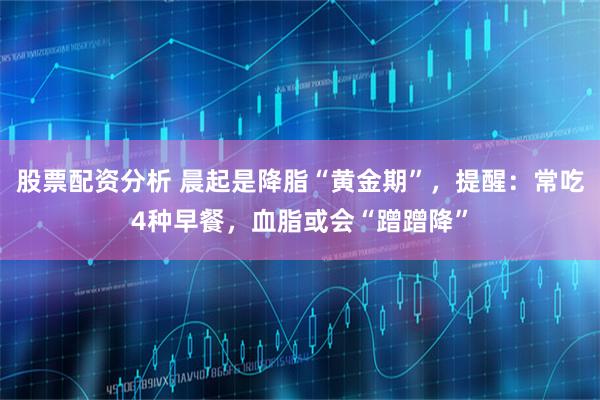 股票配资分析 晨起是降脂“黄金期”，提醒：常吃4种早餐，血脂或会“蹭蹭降”