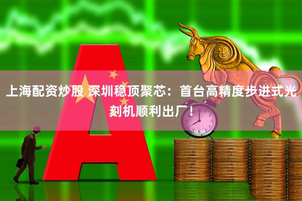 上海配资炒股 深圳稳顶聚芯：首台高精度步进式光刻机顺利出厂！