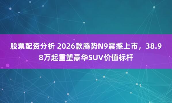 股票配资分析 2026款腾势N9震撼上市，38.98万起重塑豪华SUV价值标杆