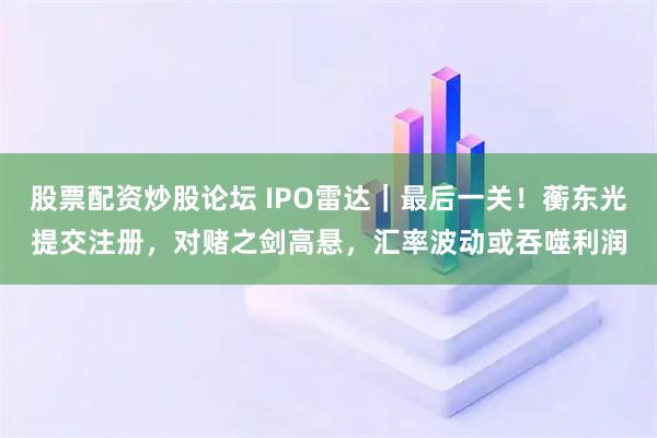 股票配资炒股论坛 IPO雷达｜最后一关！蘅东光提交注册，对赌之剑高悬，汇率波动或吞噬利润