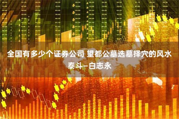 全国有多少个证券公司 望都公墓选墓择穴的风水泰斗—白志永
