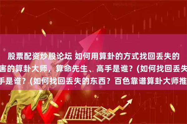 股票配资炒股论坛 如何用算卦的方式找回丢失的东西，百色靠谱的最厉害的算卦大师，算命先生、高手是谁？(如何找回丢失的东西？百色靠谱算卦大师推荐)