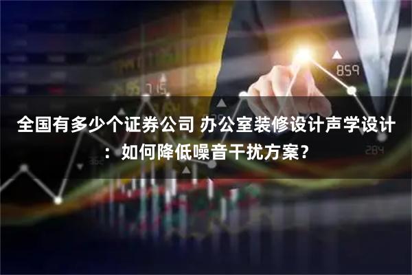 全国有多少个证券公司 办公室装修设计声学设计：如何降低噪音干扰方案？