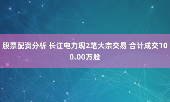 股票配资分析 长江电力现2笔大宗交易 合计成交100.00万股