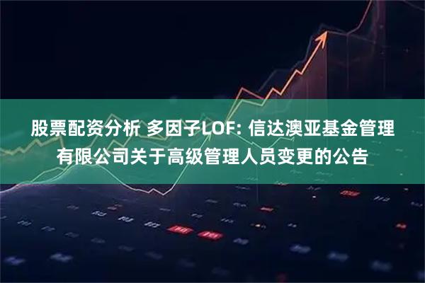 股票配资分析 多因子LOF: 信达澳亚基金管理有限公司关于高级管理人员变更的公告