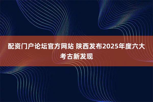 配资门户论坛官方网站 陕西发布2025年度六大考古新发现