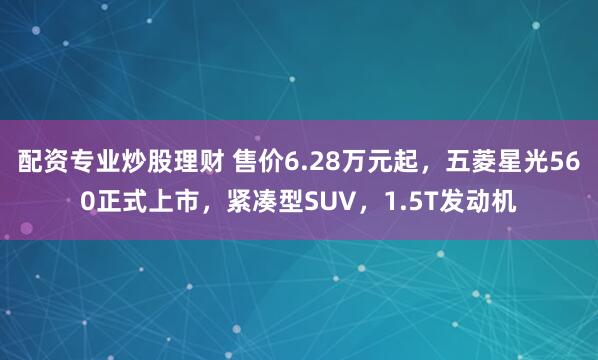 配资专业炒股理财 售价6.28万元起，五菱星光560正式上市，紧凑型SUV，1.5T发动机