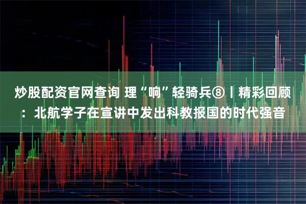 炒股配资官网查询 理“响”轻骑兵⑧丨精彩回顾：北航学子在宣讲中发出科教报国的时代强音