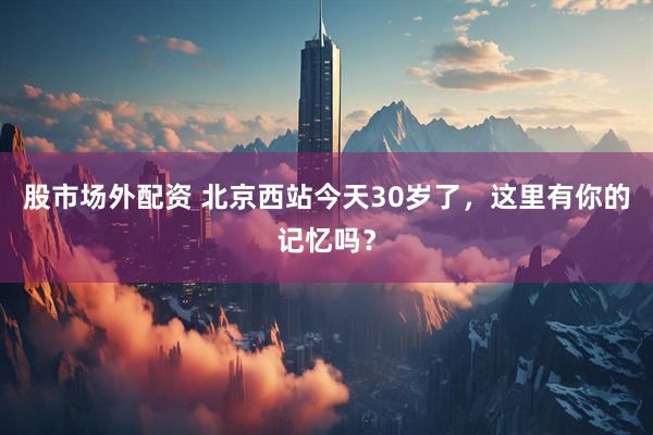 股市场外配资 北京西站今天30岁了，这里有你的记忆吗？