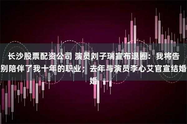 长沙股票配资公司 演员刘子瑞宣布退圈：我将告别陪伴了我十年的职业；去年与演员李心艾官宣结婚