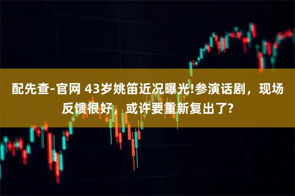 配先查-官网 43岁姚笛近况曝光!参演话剧，现场反馈很好，或许要重新复出了?