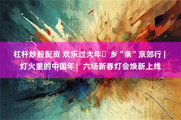 杠杆炒股配资 欢乐过大年・乡“亲”京郊行 | 灯火里的中国年！六场新春灯会焕新上线