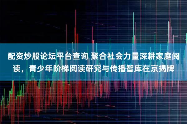 配资炒股论坛平台查询 聚合社会力量深耕家庭阅读，青少年阶梯阅读研究与传播智库在京揭牌