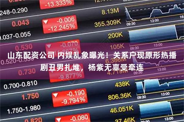 山东配资公司 内娱乱象曝光！关系户现原形热播剧丑男扎堆，杨紫无辜受牵连