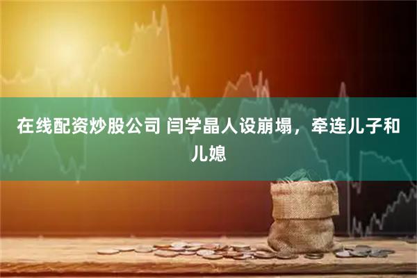 在线配资炒股公司 闫学晶人设崩塌，牵连儿子和儿媳