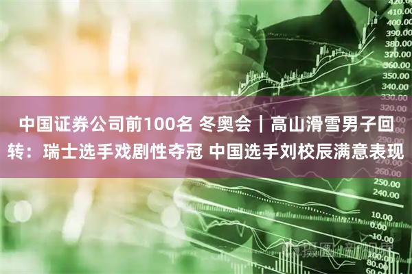 中国证券公司前100名 冬奥会｜高山滑雪男子回转：瑞士选手戏剧性夺冠 中国选手刘校辰满意表现