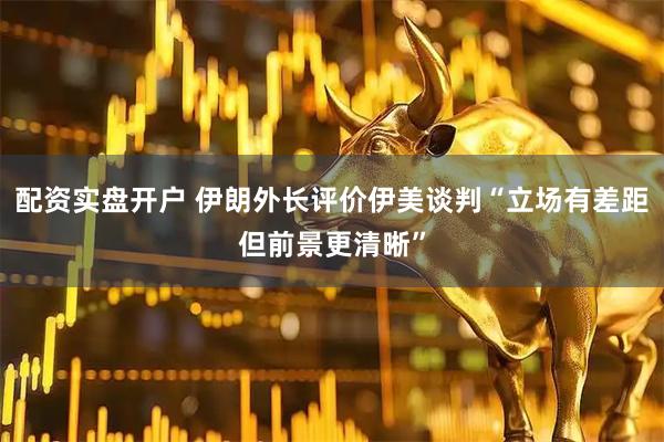 配资实盘开户 伊朗外长评价伊美谈判“立场有差距但前景更清晰”