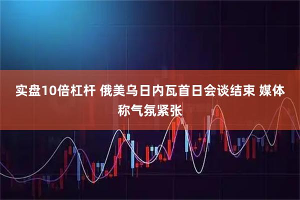 实盘10倍杠杆 俄美乌日内瓦首日会谈结束 媒体称气氛紧张