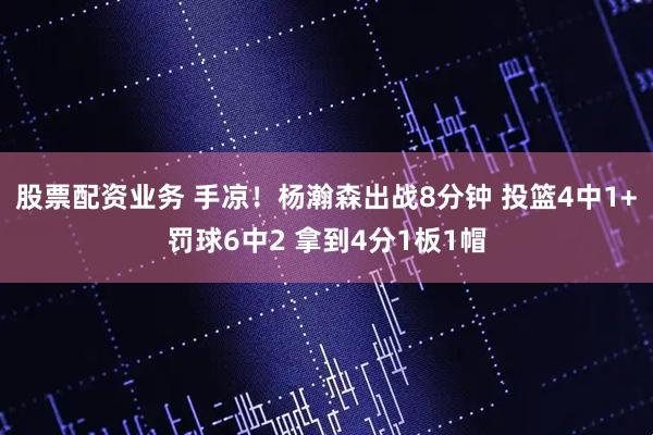 股票配资业务 手凉！杨瀚森出战8分钟 投篮4中1+罚球6中2 拿到4分1板1帽
