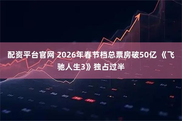 配资平台官网 2026年春节档总票房破50亿 《飞驰人生3》独占过半