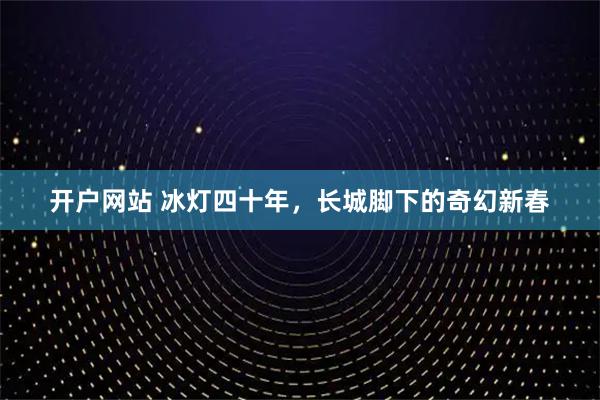 开户网站 冰灯四十年，长城脚下的奇幻新春