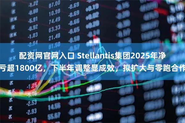配资网官网入口 Stellantis集团2025年净亏超1800亿，下半年调整显成效，拟扩大与零跑合作