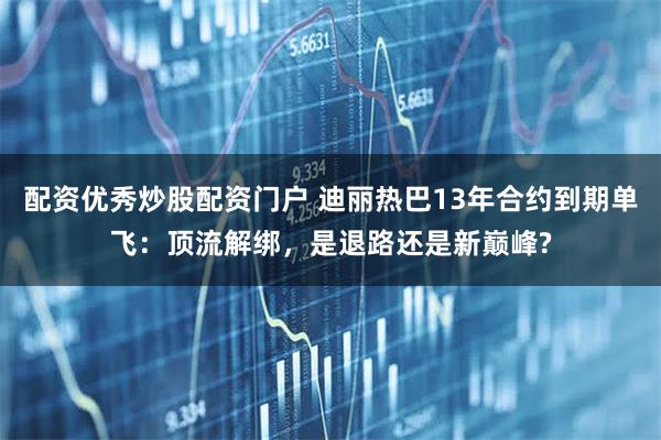 配资优秀炒股配资门户 迪丽热巴13年合约到期单飞：顶流解绑，是退路还是新巅峰?