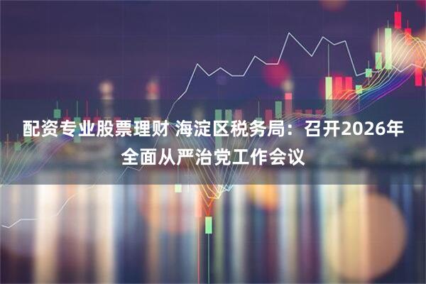 配资专业股票理财 海淀区税务局：召开2026年全面从严治党工作会议