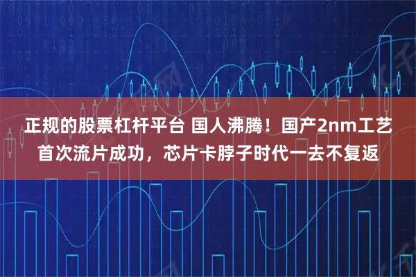 正规的股票杠杆平台 国人沸腾！国产2nm工艺首次流片成功，芯片卡脖子时代一去不复返