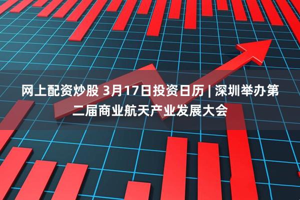 网上配资炒股 3月17日投资日历 | 深圳举办第二届商业航天产业发展大会