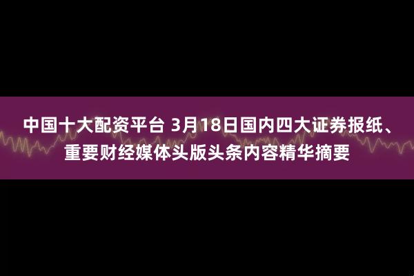 中国十大配资平台 3月18日国内四大证券报纸、重要财经媒体头版头条内容精华摘要